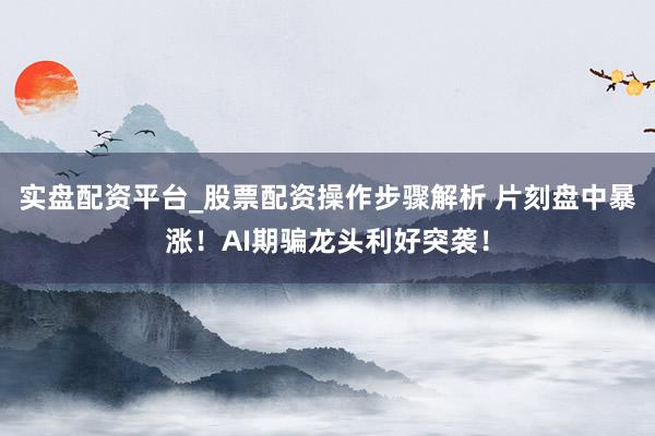 实盘配资平台_股票配资操作步骤解析 片刻盘中暴涨！AI期骗龙头利好突袭！