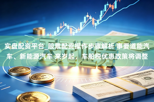 实盘配资平台_股票配资操作步骤解析 事要道能汽车、新能源汽车 来岁起，车船税优惠政策将调整