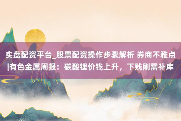 实盘配资平台_股票配资操作步骤解析 券商不雅点|有色金属周报：碳酸锂价钱上升，下贱刚需补库