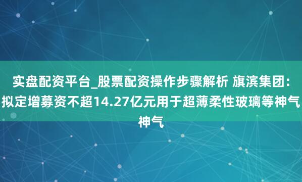 实盘配资平台_股票配资操作步骤解析 旗滨集团：拟定增募资不超14.27亿元用于超薄柔性玻璃等神气