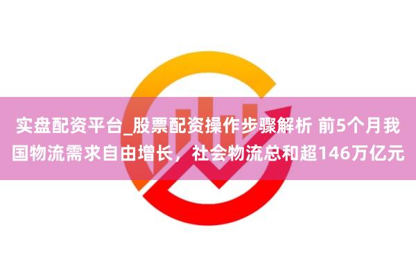 实盘配资平台_股票配资操作步骤解析 前5个月我国物流需求自由增长，社会物流总和超146万亿元