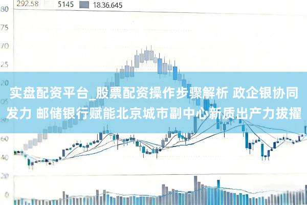 实盘配资平台_股票配资操作步骤解析 政企银协同发力 邮储银行赋能北京城市副中心新质出产力拔擢