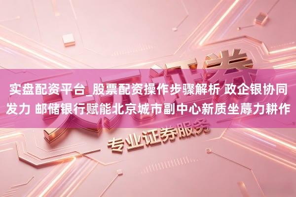 实盘配资平台_股票配资操作步骤解析 政企银协同发力 邮储银行赋能北京城市副中心新质坐蓐力耕作