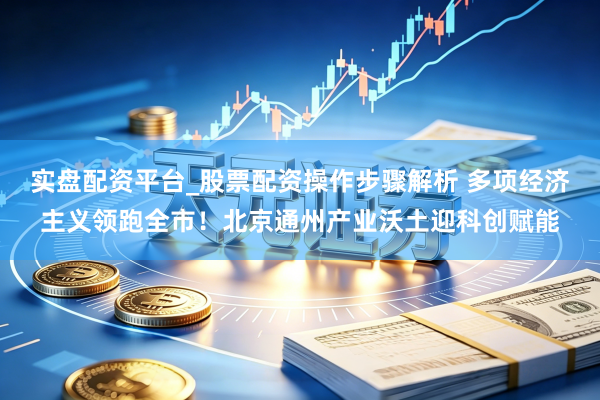 实盘配资平台_股票配资操作步骤解析 多项经济主义领跑全市！北京通州产业沃土迎科创赋能