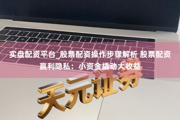 实盘配资平台_股票配资操作步骤解析 股票配资赢利隐私：小资金撬动大收益