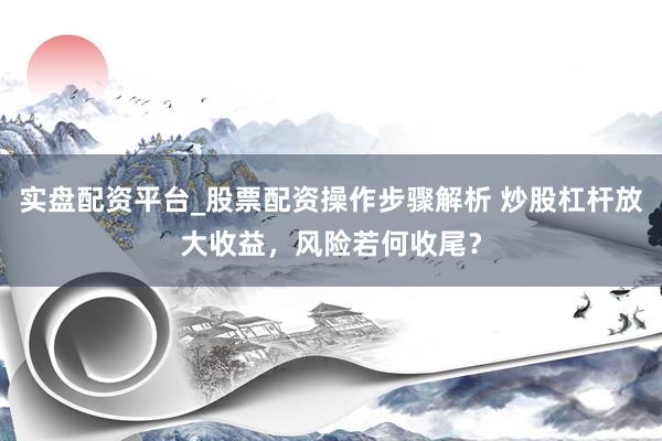 实盘配资平台_股票配资操作步骤解析 炒股杠杆放大收益，风险若何收尾？
