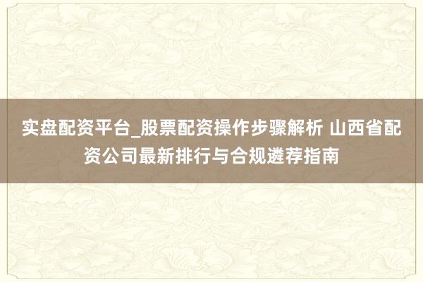 实盘配资平台_股票配资操作步骤解析 山西省配资公司最新排行与合规遴荐指南