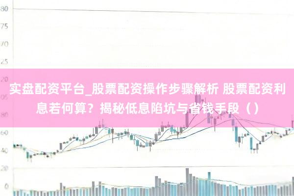 实盘配资平台_股票配资操作步骤解析 股票配资利息若何算？揭秘低息陷坑与省钱手段（）