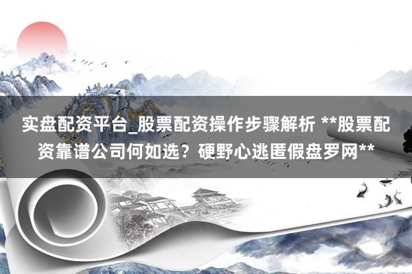 实盘配资平台_股票配资操作步骤解析 **股票配资靠谱公司何如选？硬野心逃匿假盘罗网**