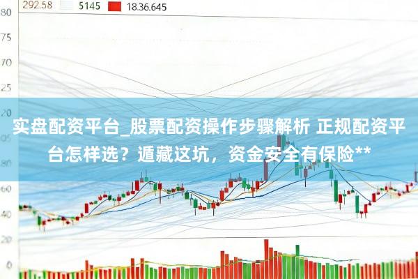 实盘配资平台_股票配资操作步骤解析 正规配资平台怎样选？遁藏这坑，资金安全有保险**