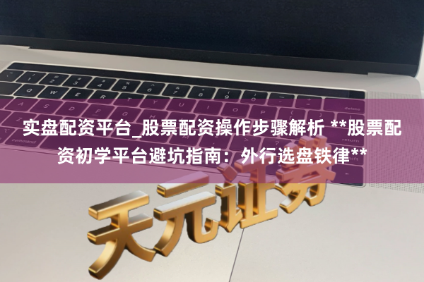 实盘配资平台_股票配资操作步骤解析 **股票配资初学平台避坑指南：外行选盘铁律**
