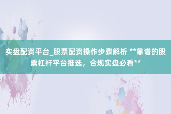 实盘配资平台_股票配资操作步骤解析 **靠谱的股票杠杆平台推选，合规实盘必看**