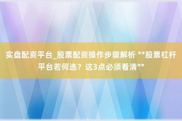 实盘配资平台_股票配资操作步骤解析 **股票杠杆平台若何选？这3点必须看清**