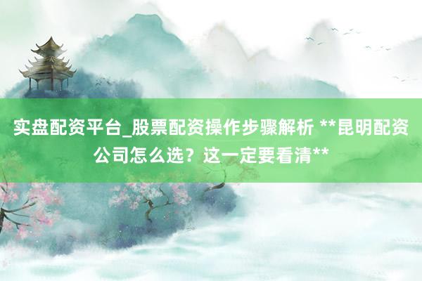 实盘配资平台_股票配资操作步骤解析 **昆明配资公司怎么选？这一定要看清**