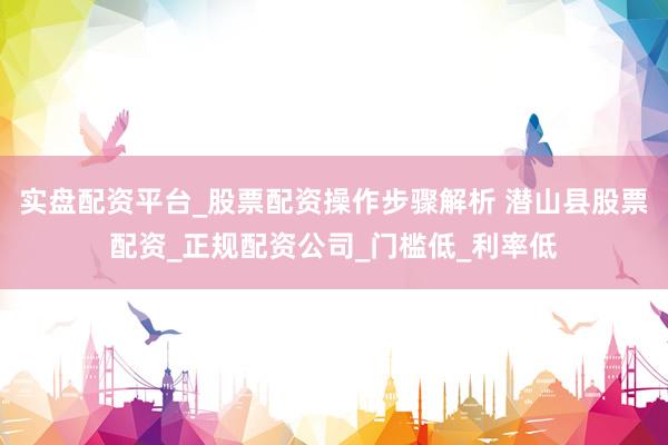 实盘配资平台_股票配资操作步骤解析 潜山县股票配资_正规配资公司_门槛低_利率低