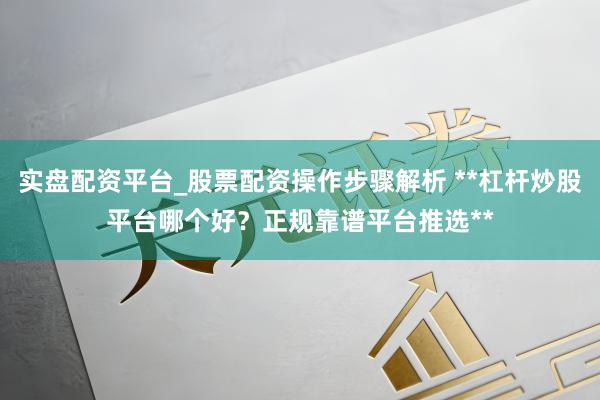 实盘配资平台_股票配资操作步骤解析 **杠杆炒股平台哪个好？正规靠谱平台推选**