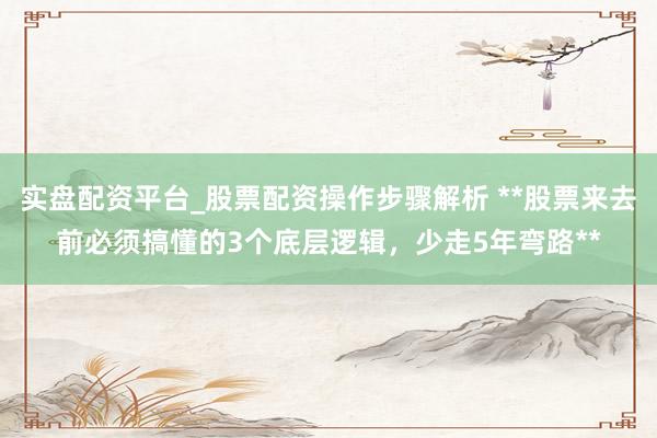 实盘配资平台_股票配资操作步骤解析 **股票来去前必须搞懂的3个底层逻辑，少走5年弯路**