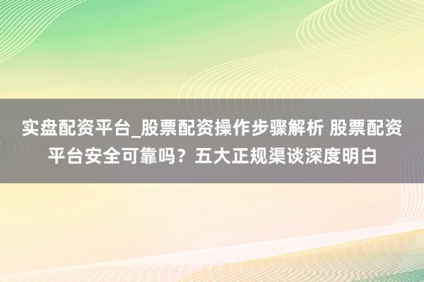 实盘配资平台_股票配资操作步骤解析 股票配资平台安全可靠吗？五大正规渠谈深度明白