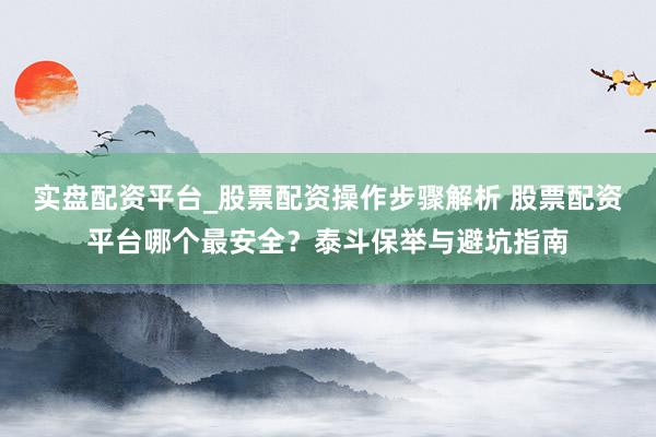 实盘配资平台_股票配资操作步骤解析 股票配资平台哪个最安全？泰斗保举与避坑指南